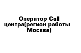 Оператор Call-центра(регион работы - Москва)